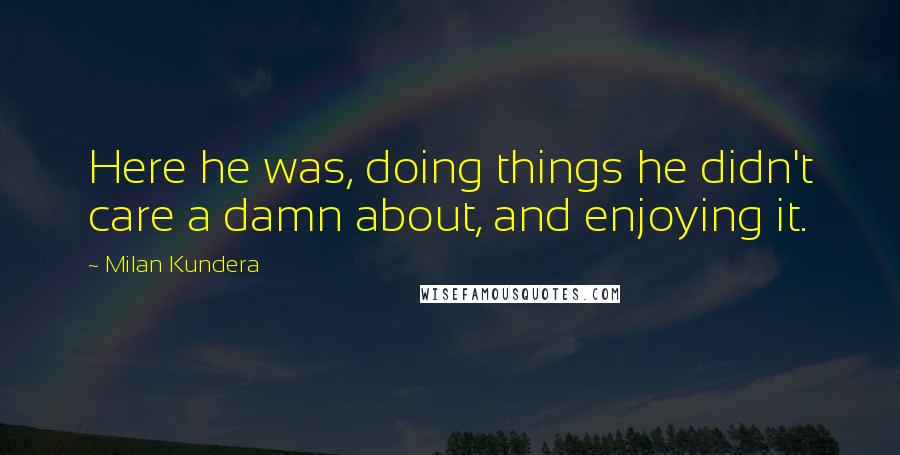 Milan Kundera Quotes: Here he was, doing things he didn't care a damn about, and enjoying it.