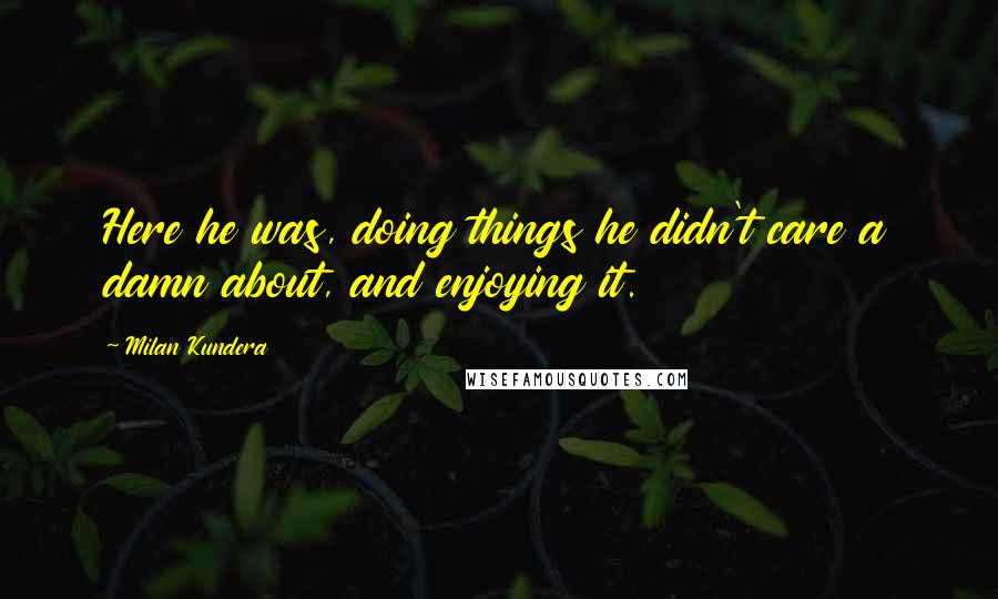 Milan Kundera Quotes: Here he was, doing things he didn't care a damn about, and enjoying it.