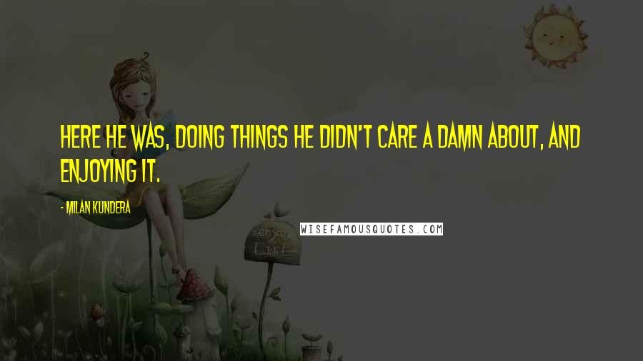 Milan Kundera Quotes: Here he was, doing things he didn't care a damn about, and enjoying it.