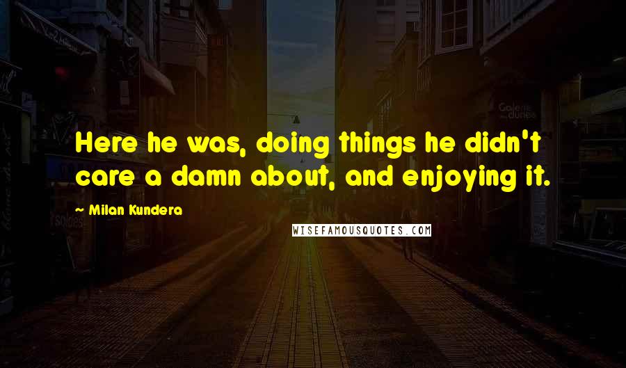 Milan Kundera Quotes: Here he was, doing things he didn't care a damn about, and enjoying it.