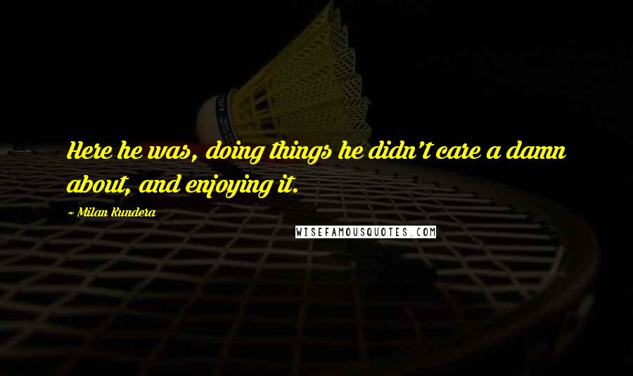 Milan Kundera Quotes: Here he was, doing things he didn't care a damn about, and enjoying it.