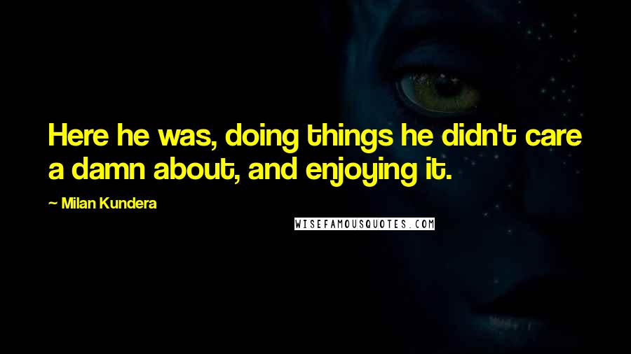 Milan Kundera Quotes: Here he was, doing things he didn't care a damn about, and enjoying it.