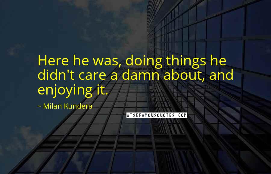 Milan Kundera Quotes: Here he was, doing things he didn't care a damn about, and enjoying it.