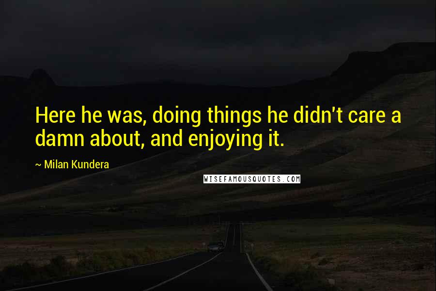 Milan Kundera Quotes: Here he was, doing things he didn't care a damn about, and enjoying it.