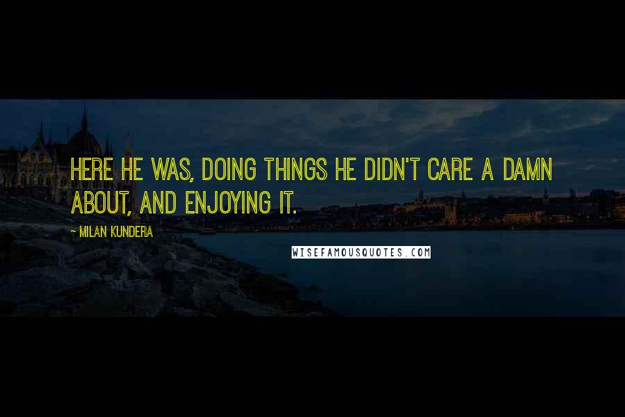 Milan Kundera Quotes: Here he was, doing things he didn't care a damn about, and enjoying it.