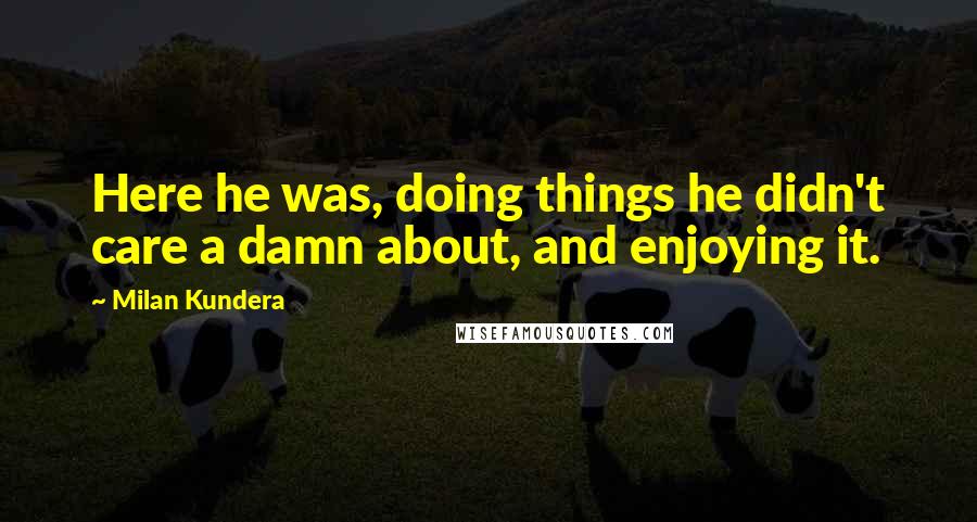 Milan Kundera Quotes: Here he was, doing things he didn't care a damn about, and enjoying it.