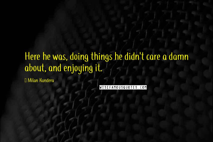 Milan Kundera Quotes: Here he was, doing things he didn't care a damn about, and enjoying it.