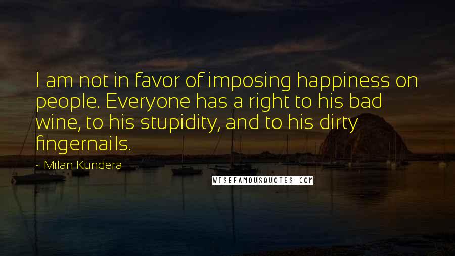 Milan Kundera Quotes: I am not in favor of imposing happiness on people. Everyone has a right to his bad wine, to his stupidity, and to his dirty fingernails.