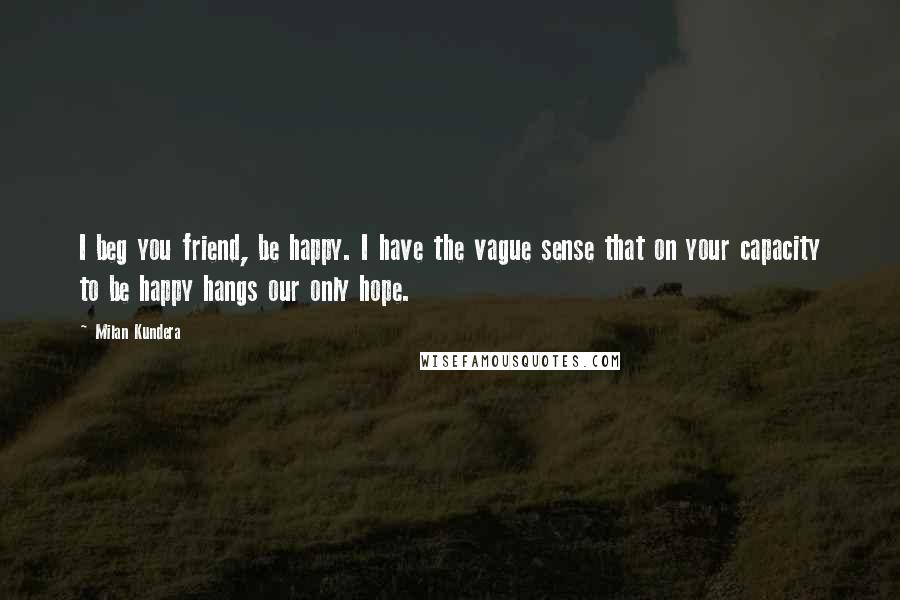 Milan Kundera Quotes: I beg you friend, be happy. I have the vague sense that on your capacity to be happy hangs our only hope.