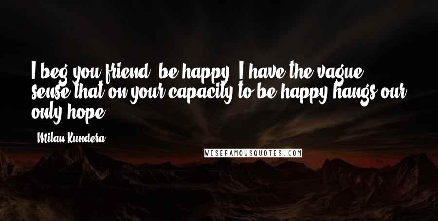 Milan Kundera Quotes: I beg you friend, be happy. I have the vague sense that on your capacity to be happy hangs our only hope.