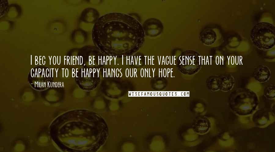 Milan Kundera Quotes: I beg you friend, be happy. I have the vague sense that on your capacity to be happy hangs our only hope.