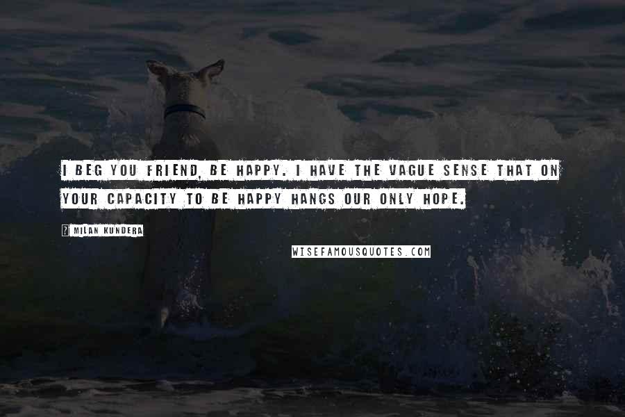 Milan Kundera Quotes: I beg you friend, be happy. I have the vague sense that on your capacity to be happy hangs our only hope.