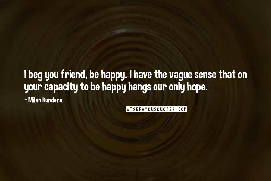 Milan Kundera Quotes: I beg you friend, be happy. I have the vague sense that on your capacity to be happy hangs our only hope.