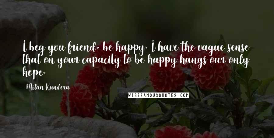 Milan Kundera Quotes: I beg you friend, be happy. I have the vague sense that on your capacity to be happy hangs our only hope.