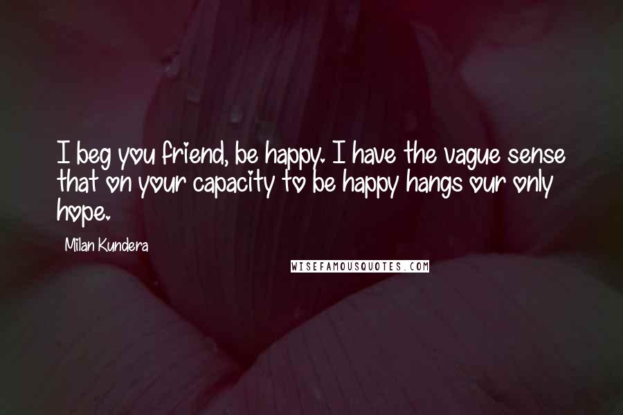 Milan Kundera Quotes: I beg you friend, be happy. I have the vague sense that on your capacity to be happy hangs our only hope.