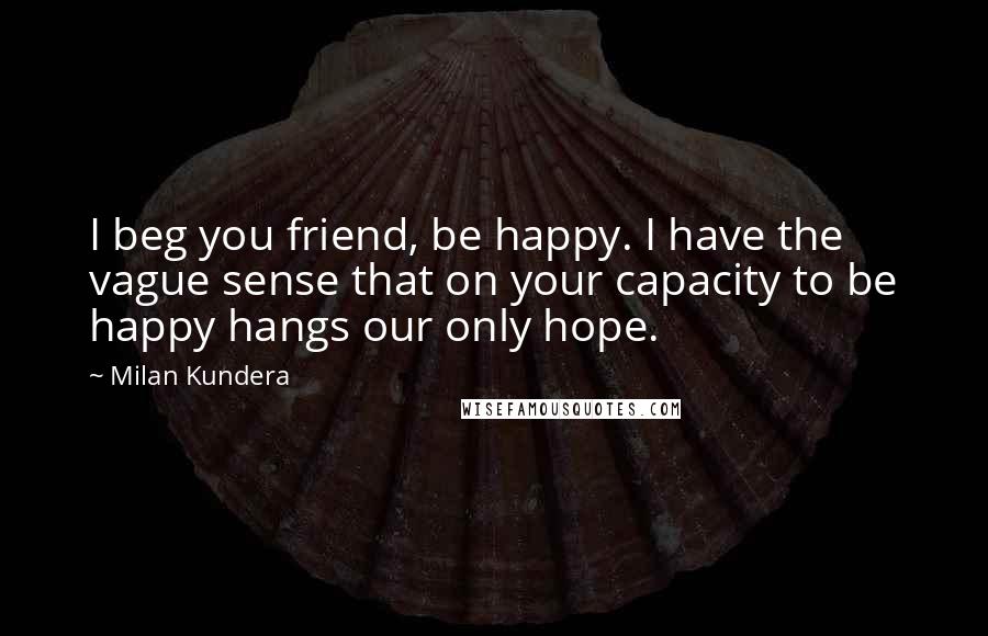 Milan Kundera Quotes: I beg you friend, be happy. I have the vague sense that on your capacity to be happy hangs our only hope.