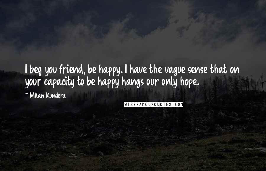 Milan Kundera Quotes: I beg you friend, be happy. I have the vague sense that on your capacity to be happy hangs our only hope.