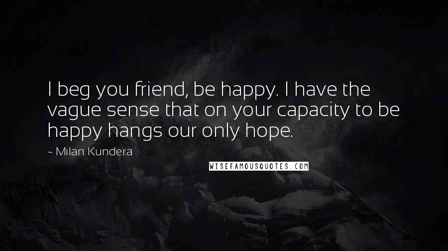 Milan Kundera Quotes: I beg you friend, be happy. I have the vague sense that on your capacity to be happy hangs our only hope.