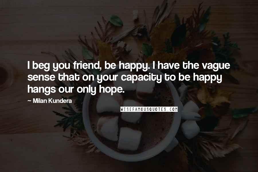 Milan Kundera Quotes: I beg you friend, be happy. I have the vague sense that on your capacity to be happy hangs our only hope.