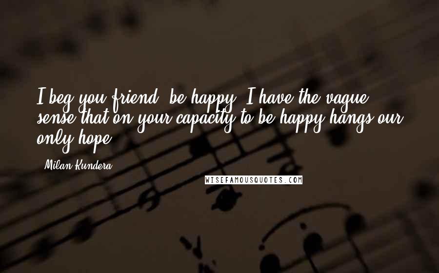 Milan Kundera Quotes: I beg you friend, be happy. I have the vague sense that on your capacity to be happy hangs our only hope.