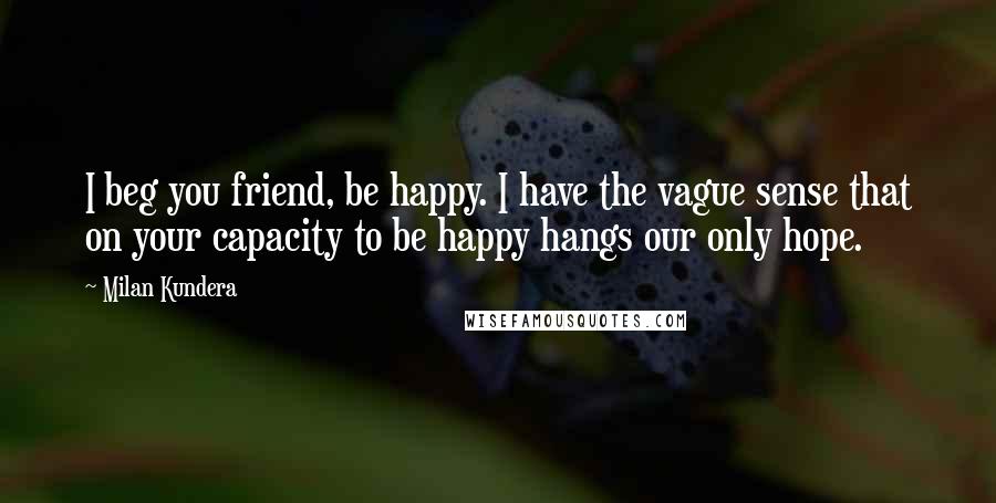 Milan Kundera Quotes: I beg you friend, be happy. I have the vague sense that on your capacity to be happy hangs our only hope.