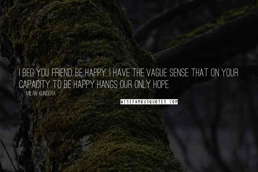 Milan Kundera Quotes: I beg you friend, be happy. I have the vague sense that on your capacity to be happy hangs our only hope.