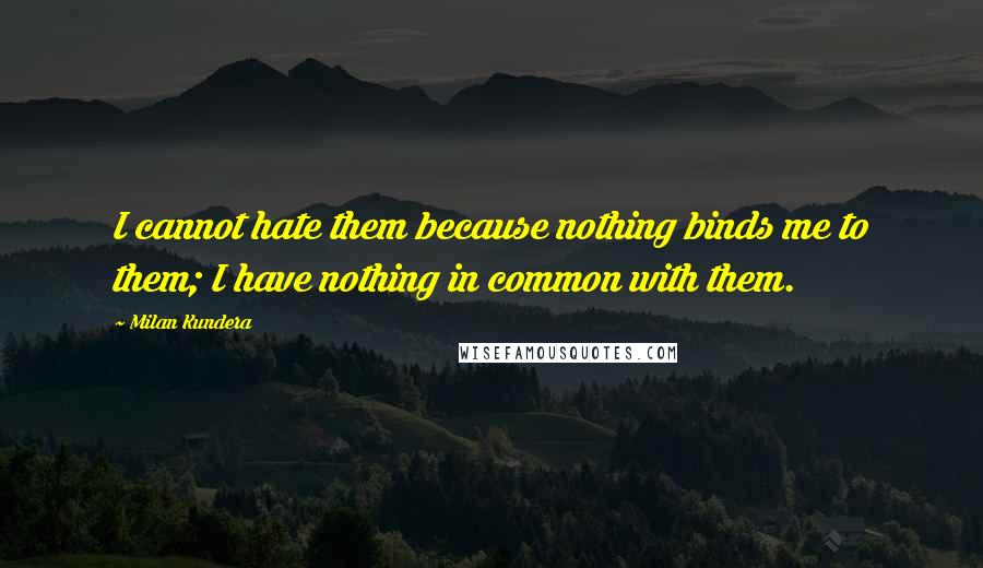 Milan Kundera Quotes: I cannot hate them because nothing binds me to them; I have nothing in common with them.