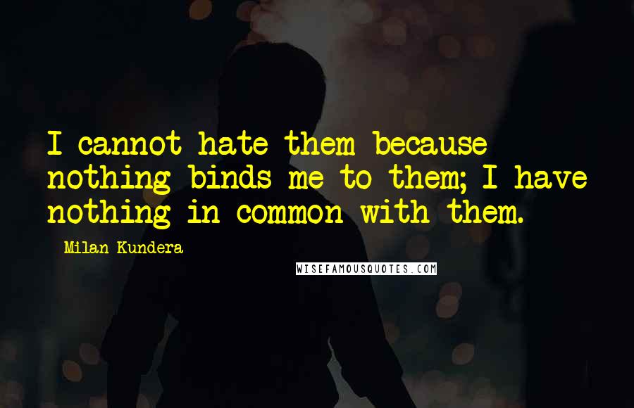 Milan Kundera Quotes: I cannot hate them because nothing binds me to them; I have nothing in common with them.