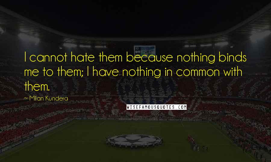 Milan Kundera Quotes: I cannot hate them because nothing binds me to them; I have nothing in common with them.