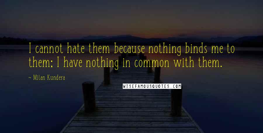Milan Kundera Quotes: I cannot hate them because nothing binds me to them; I have nothing in common with them.