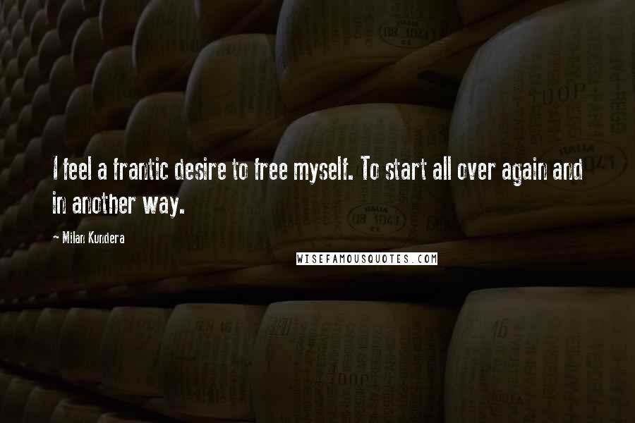 Milan Kundera Quotes: I feel a frantic desire to free myself. To start all over again and in another way.