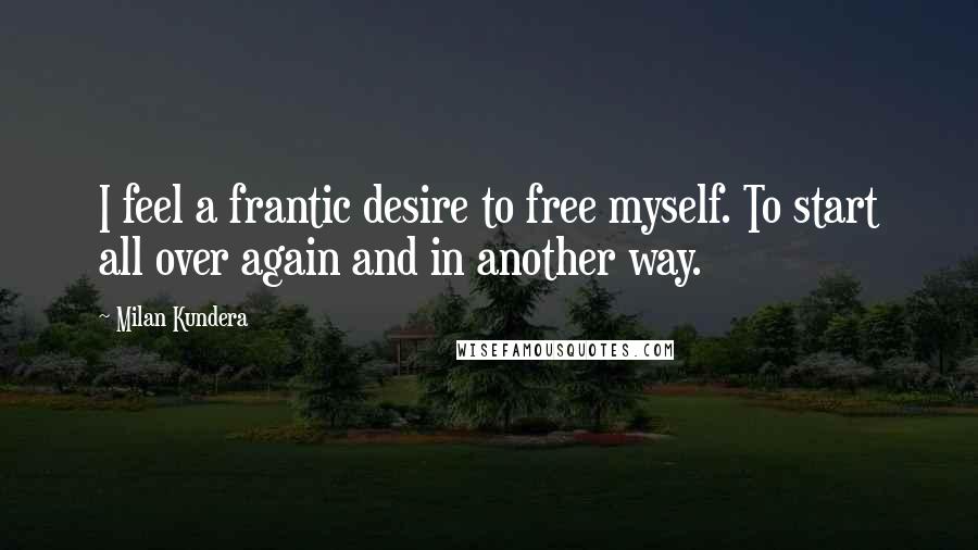 Milan Kundera Quotes: I feel a frantic desire to free myself. To start all over again and in another way.