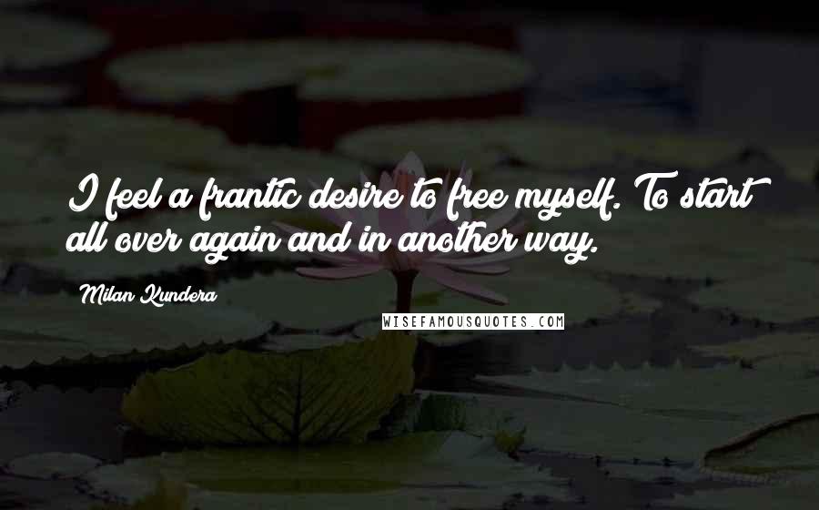 Milan Kundera Quotes: I feel a frantic desire to free myself. To start all over again and in another way.