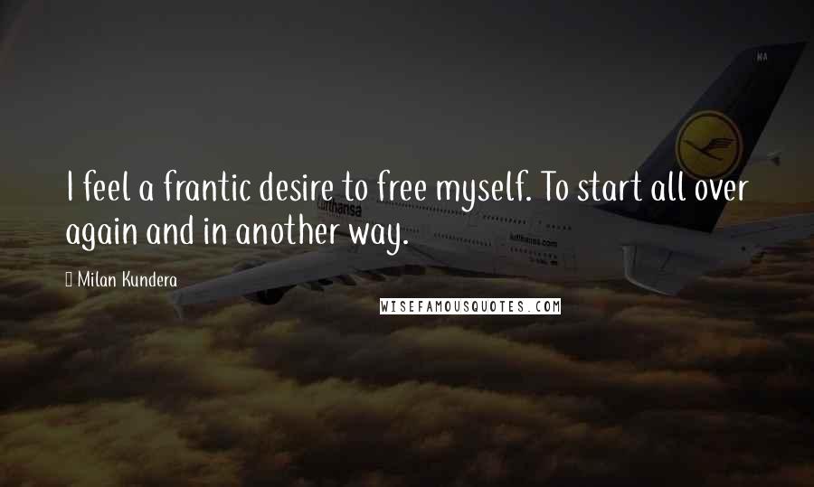 Milan Kundera Quotes: I feel a frantic desire to free myself. To start all over again and in another way.