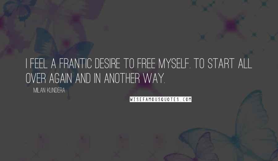 Milan Kundera Quotes: I feel a frantic desire to free myself. To start all over again and in another way.