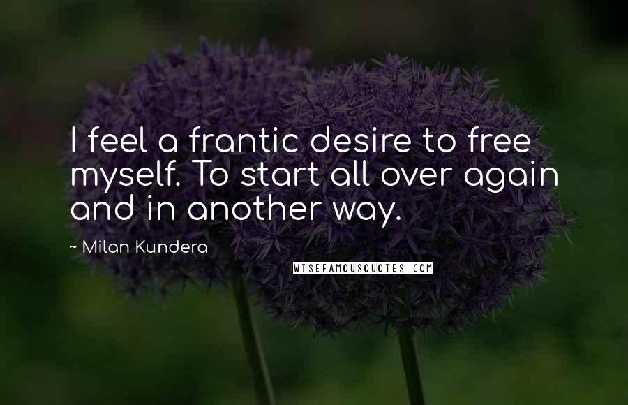 Milan Kundera Quotes: I feel a frantic desire to free myself. To start all over again and in another way.