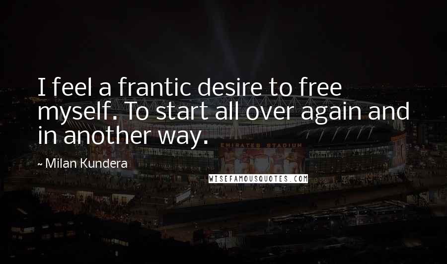 Milan Kundera Quotes: I feel a frantic desire to free myself. To start all over again and in another way.