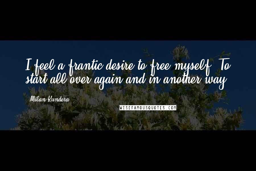 Milan Kundera Quotes: I feel a frantic desire to free myself. To start all over again and in another way.