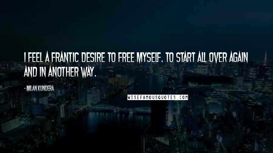 Milan Kundera Quotes: I feel a frantic desire to free myself. To start all over again and in another way.