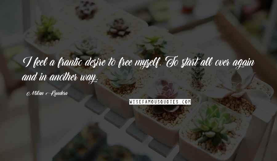 Milan Kundera Quotes: I feel a frantic desire to free myself. To start all over again and in another way.