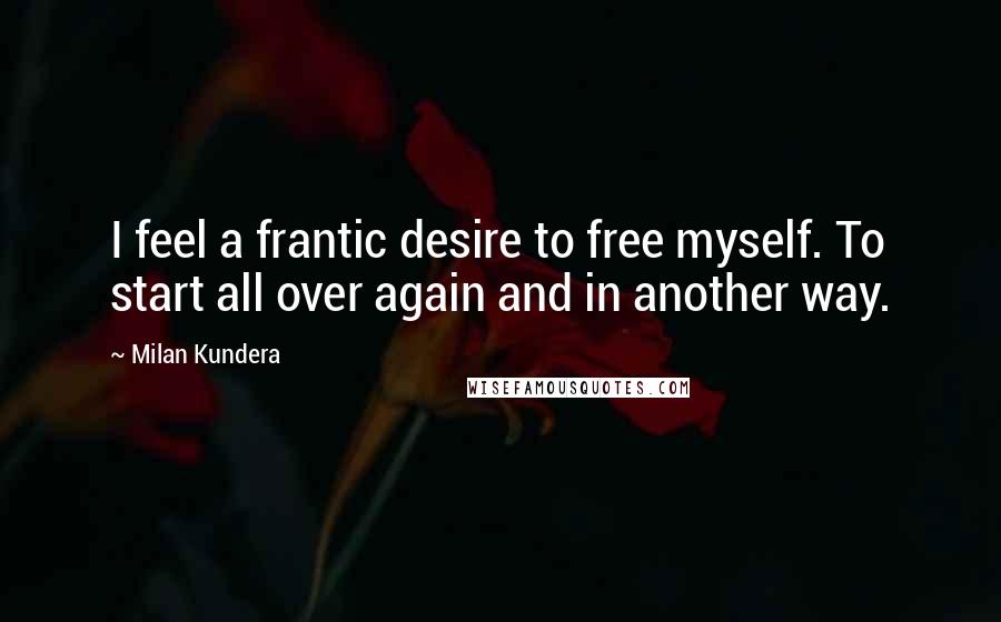 Milan Kundera Quotes: I feel a frantic desire to free myself. To start all over again and in another way.