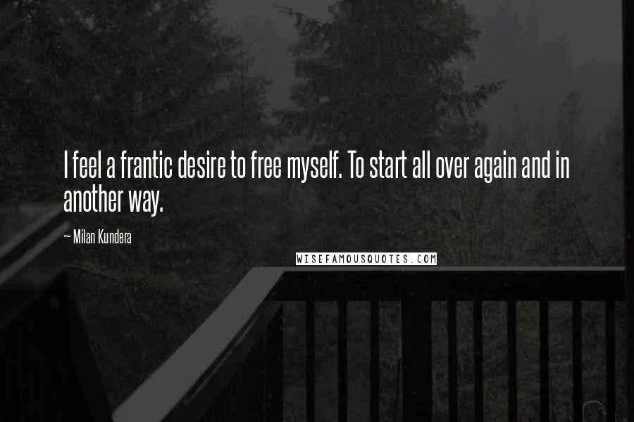 Milan Kundera Quotes: I feel a frantic desire to free myself. To start all over again and in another way.