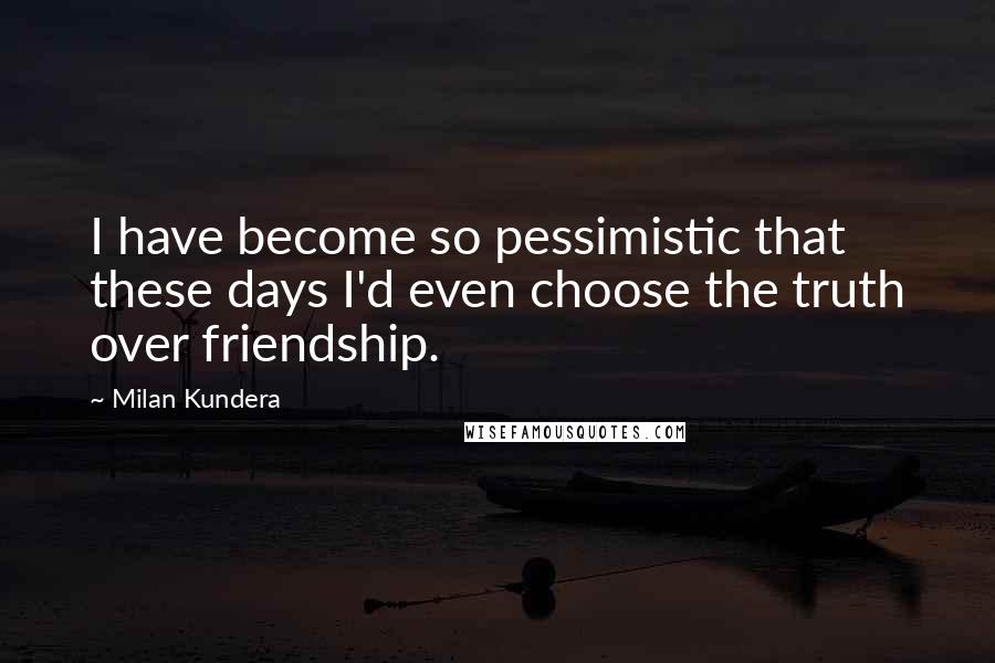 Milan Kundera Quotes: I have become so pessimistic that these days I'd even choose the truth over friendship.