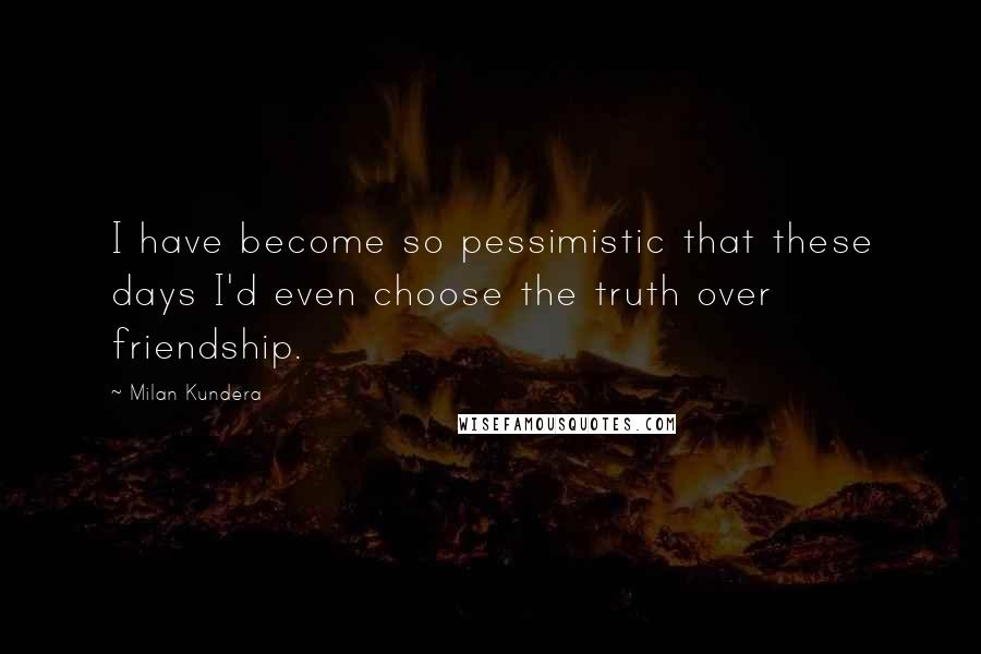 Milan Kundera Quotes: I have become so pessimistic that these days I'd even choose the truth over friendship.