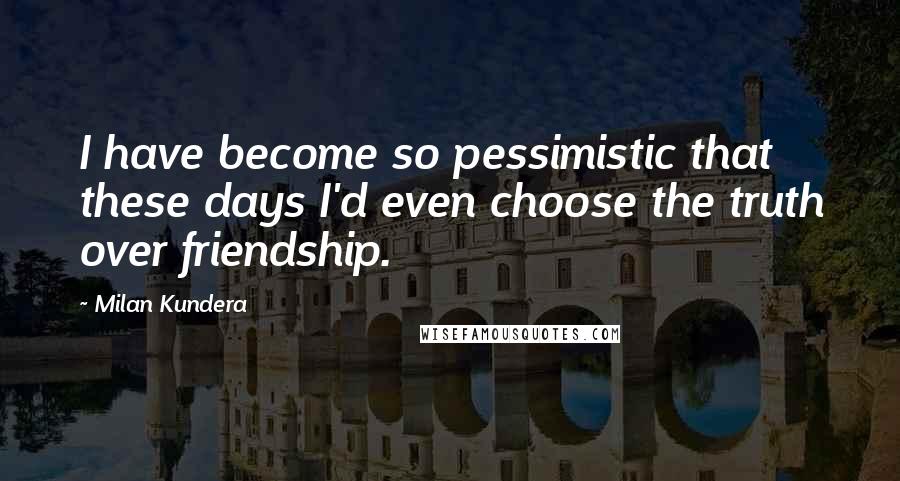 Milan Kundera Quotes: I have become so pessimistic that these days I'd even choose the truth over friendship.