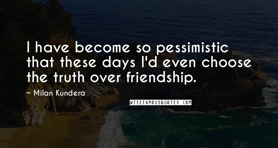Milan Kundera Quotes: I have become so pessimistic that these days I'd even choose the truth over friendship.