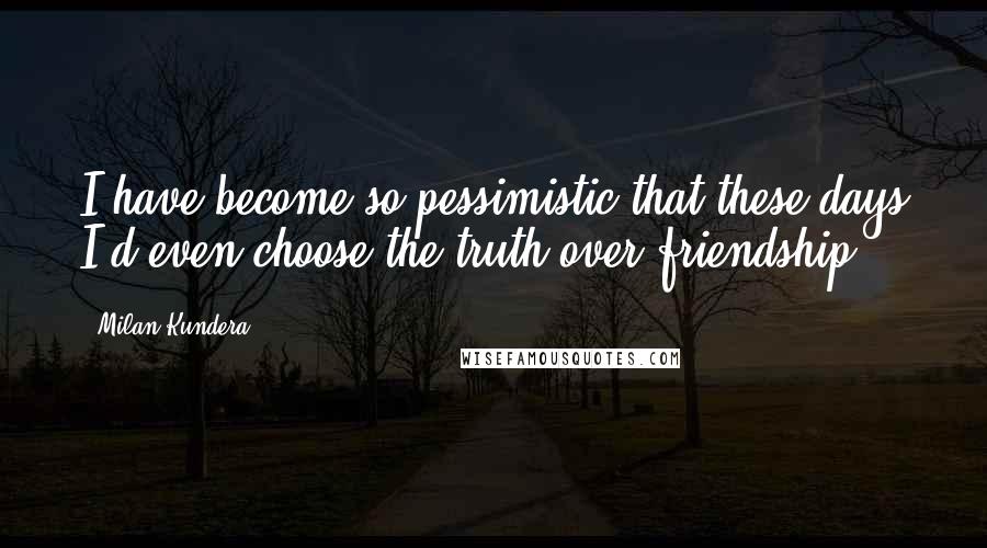 Milan Kundera Quotes: I have become so pessimistic that these days I'd even choose the truth over friendship.