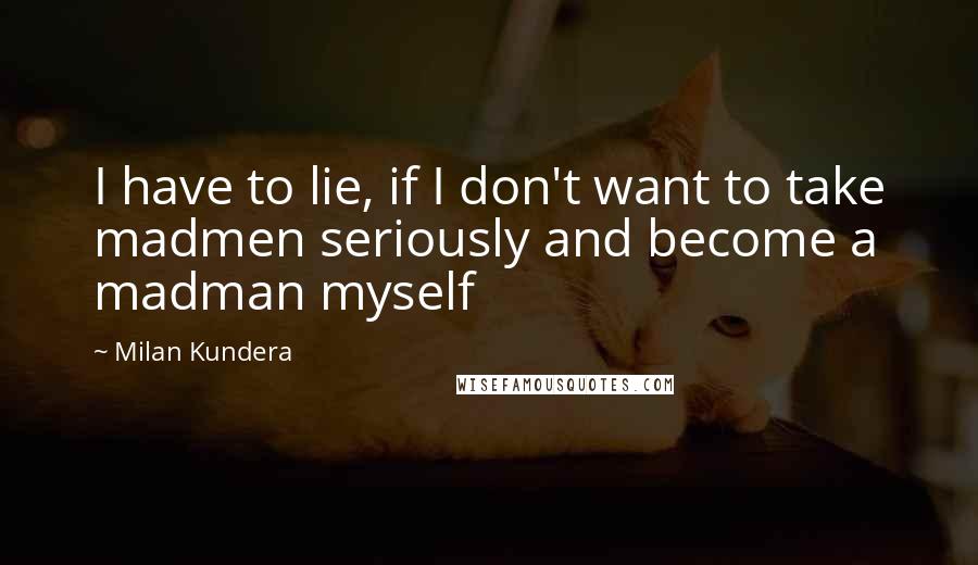 Milan Kundera Quotes: I have to lie, if I don't want to take madmen seriously and become a madman myself