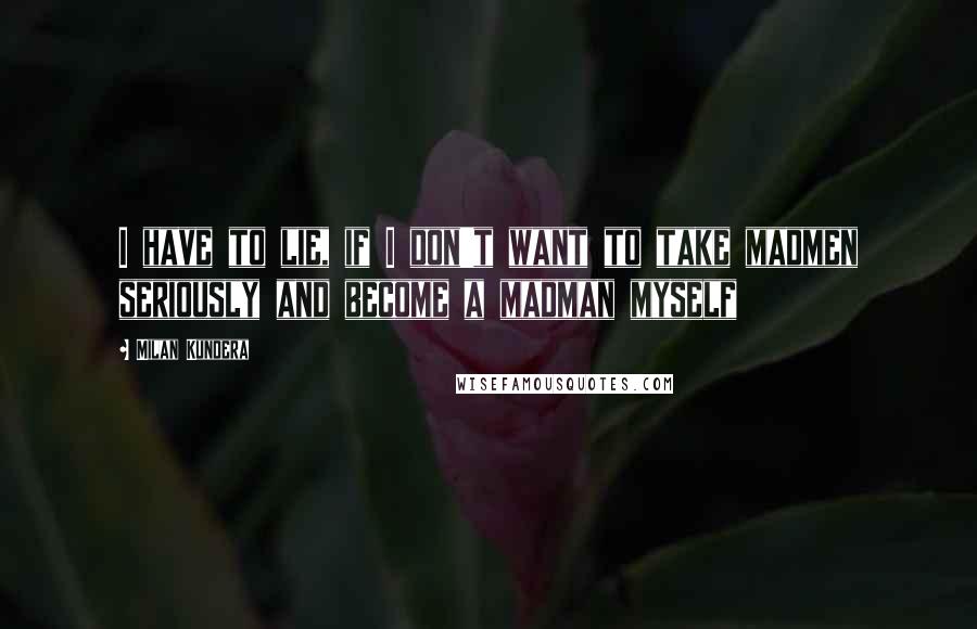 Milan Kundera Quotes: I have to lie, if I don't want to take madmen seriously and become a madman myself