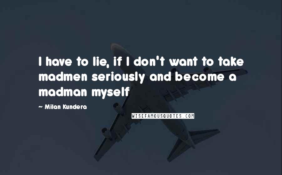 Milan Kundera Quotes: I have to lie, if I don't want to take madmen seriously and become a madman myself